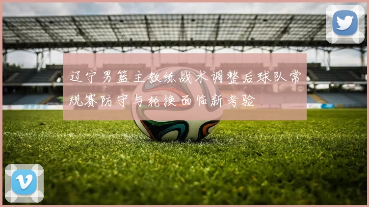 辽宁男篮主教练战术调整后球队常规赛防守与轮换面临新考验