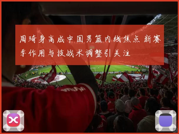 周琦身高成中国男篮内线焦点 新赛季作用与技战术调整引关注