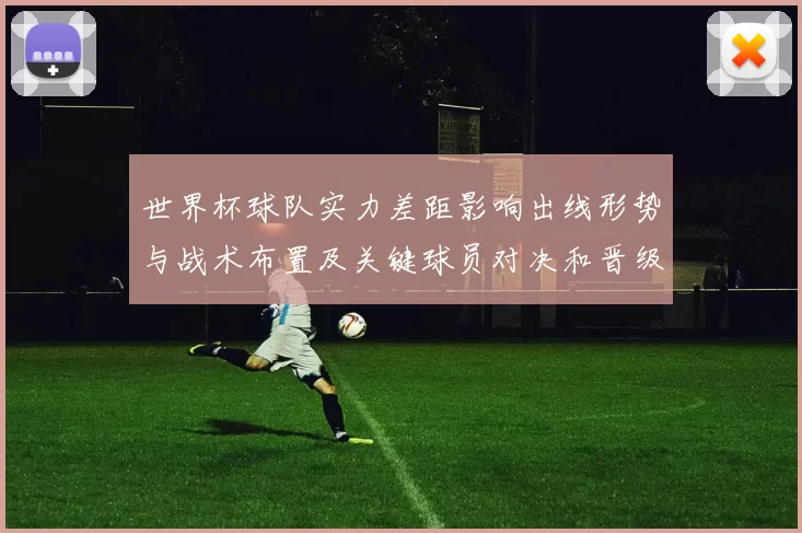世界杯球队实力差距影响出线形势与战术布置及关键球员对决和晋级前景