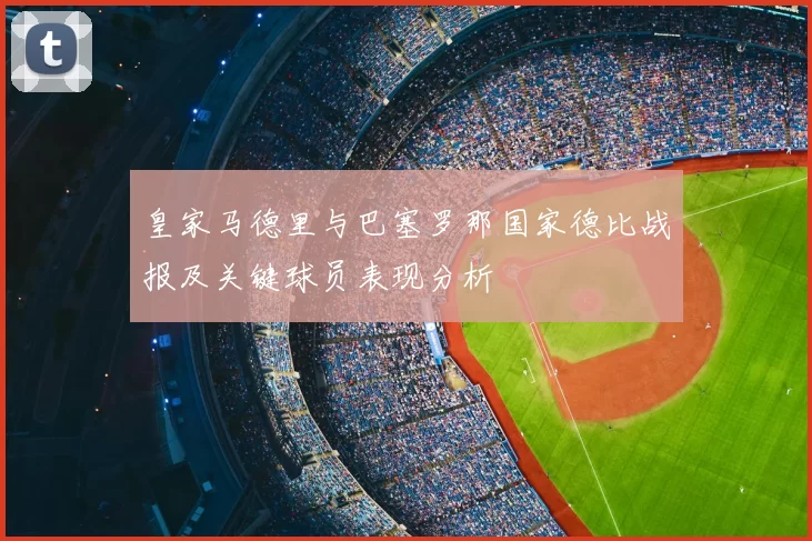 皇家马德里与巴塞罗那国家德比战报及关键球员表现分析
