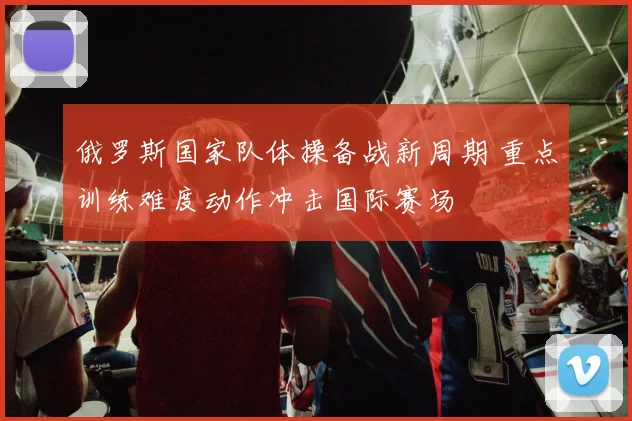 俄罗斯国家队体操备战新周期 重点训练难度动作冲击国际赛场