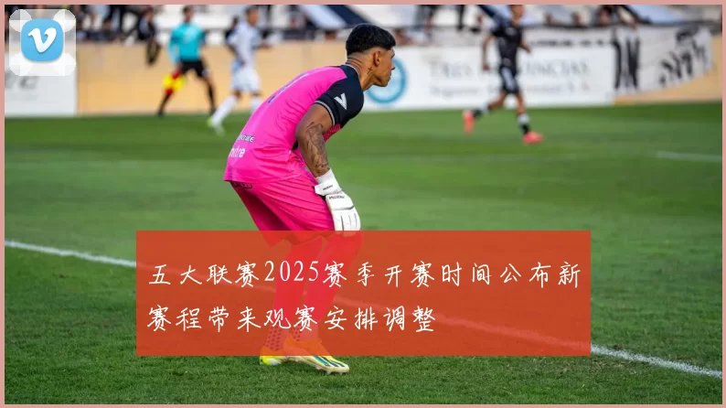 五大联赛2025赛季开赛时间公布新赛程带来观赛安排调整
