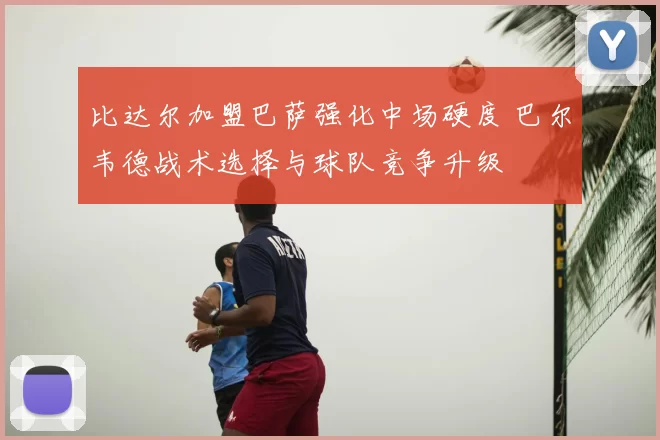 比达尔加盟巴萨强化中场硬度 巴尔韦德战术选择与球队竞争升级