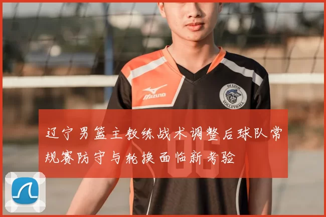 辽宁男篮主教练战术调整后球队常规赛防守与轮换面临新考验