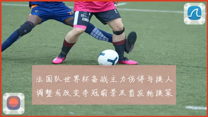 法国队世界杯备战主力伤停与换人调整或改变夺冠前景及首发轮换策略