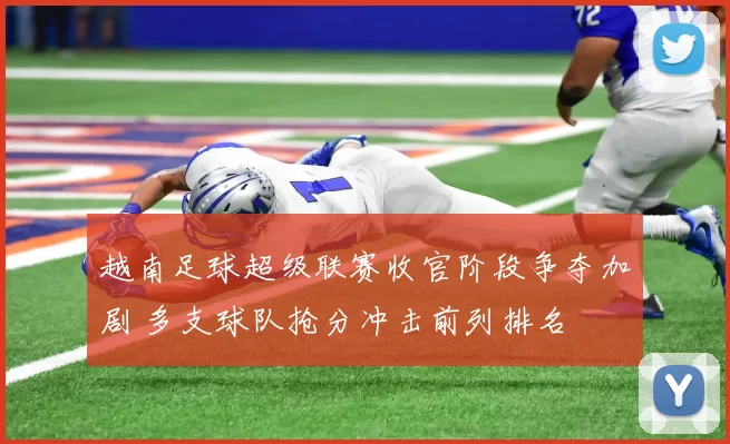 越南足球超级联赛收官阶段争夺加剧 多支球队抢分冲击前列排名
