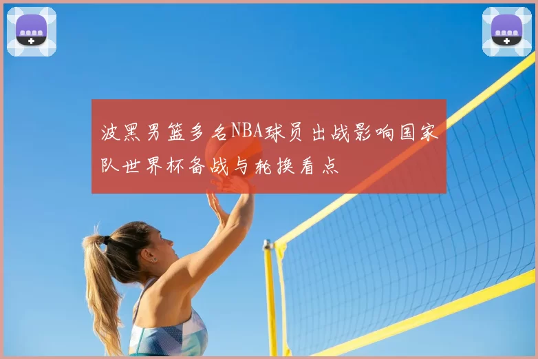 波黑男篮多名NBA球员出战影响国家队世界杯备战与轮换看点