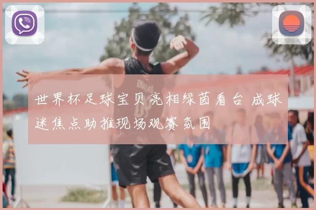 世界杯足球宝贝亮相绿茵看台 成球迷焦点助推现场观赛氛围