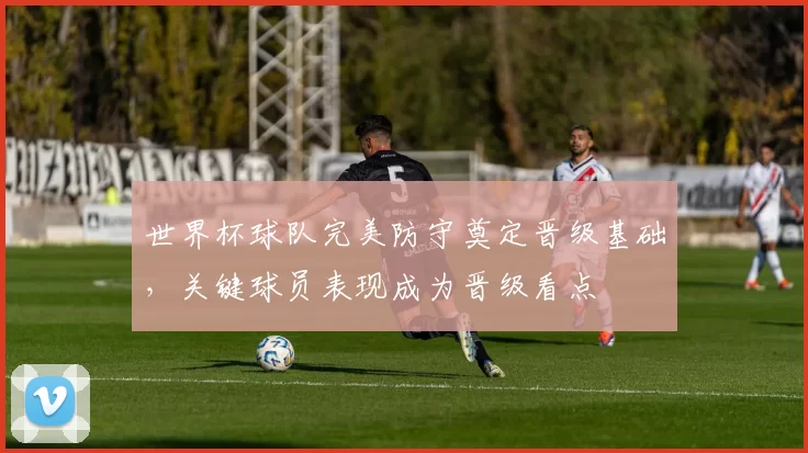 世界杯球队完美防守奠定晋级基础，关键球员表现成为晋级看点