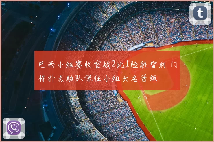 巴西小组赛收官战2比1险胜智利 门将扑点助队保住小组头名晋级