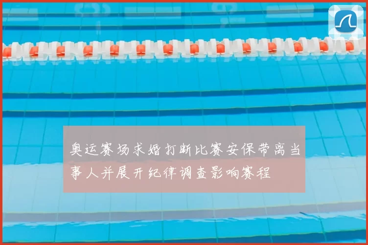 奥运赛场求婚打断比赛安保带离当事人并展开纪律调查影响赛程