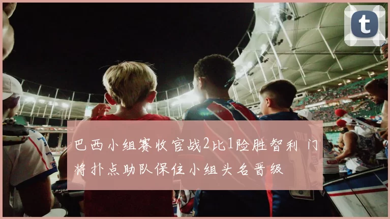 巴西小组赛收官战2比1险胜智利 门将扑点助队保住小组头名晋级