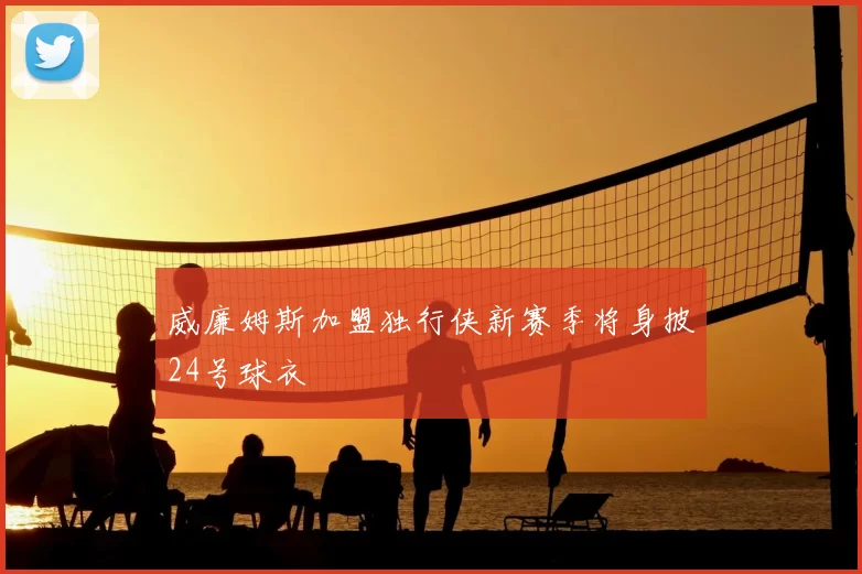 威廉姆斯加盟独行侠新赛季将身披24号球衣