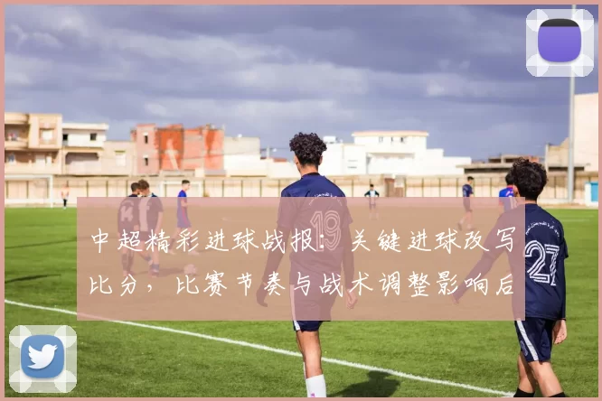 中超精彩进球战报:关键进球改写比分,比赛节奏与战术调整影响后续走势