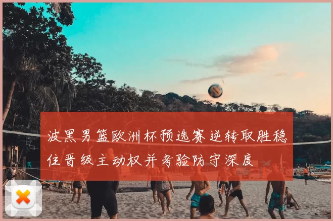 波黑男篮欧洲杯预选赛逆转取胜稳住晋级主动权并考验防守深度