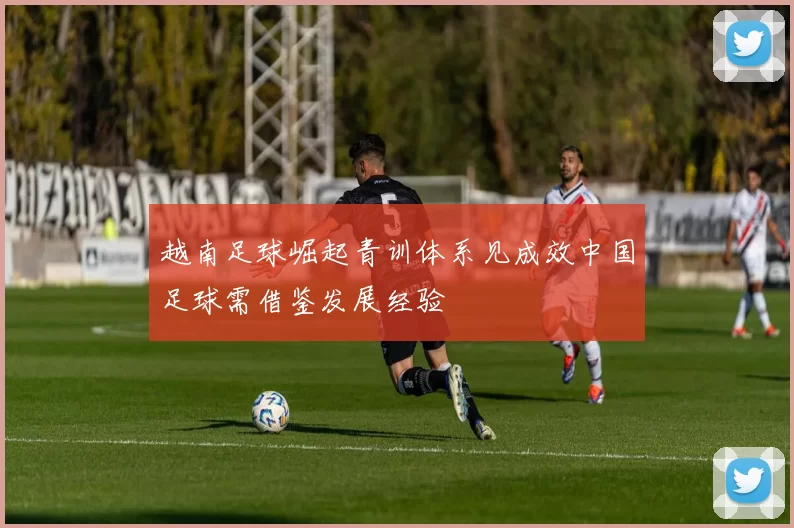 越南足球崛起青训体系见成效中国足球需借鉴发展经验