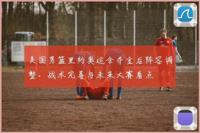 美国男篮里约奥运会夺金后阵容调整、战术完善与未来大赛看点