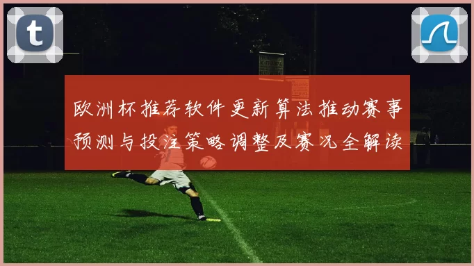 欧洲杯推荐软件更新算法推动赛事预测与投注策略调整及赛况全解读