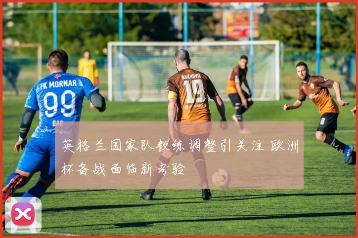 英格兰国家队教练调整引关注 欧洲杯备战面临新考验
