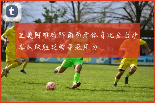 里奥阿维对阵葡萄牙体育比分出炉客队取胜延续争冠压力