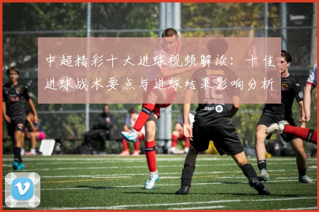 中超精彩十大进球视频解读:十佳进球战术要点与进球结果影响分析