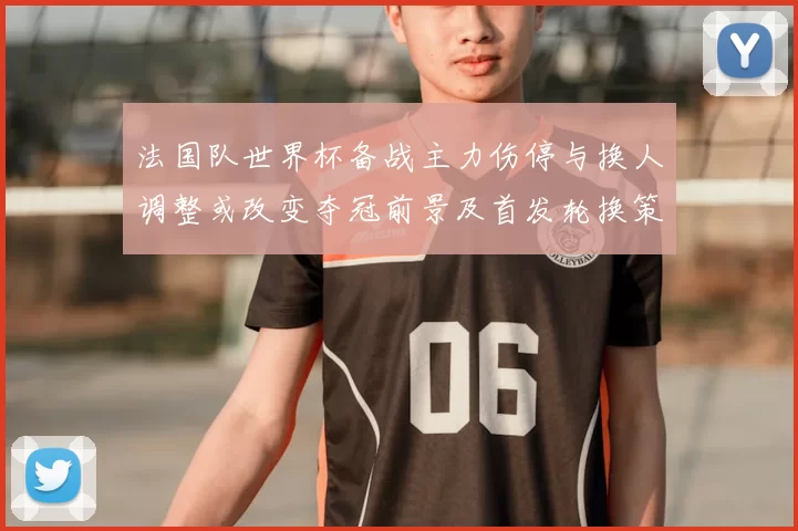 法国队世界杯备战主力伤停与换人调整或改变夺冠前景及首发轮换策略