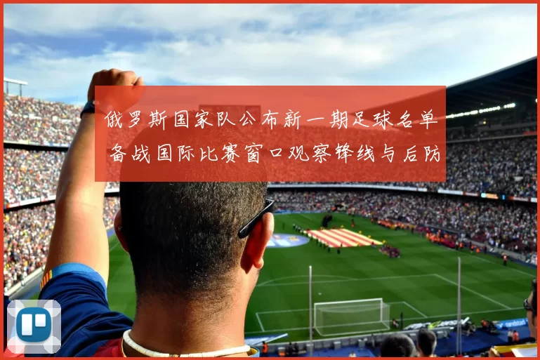 俄罗斯国家队公布新一期足球名单 备战国际比赛窗口观察锋线与后防调整