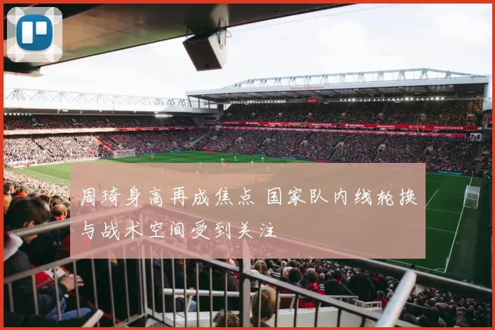 周琦身高再成焦点 国家队内线轮换与战术空间受到关注