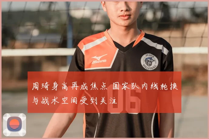 周琦身高再成焦点 国家队内线轮换与战术空间受到关注