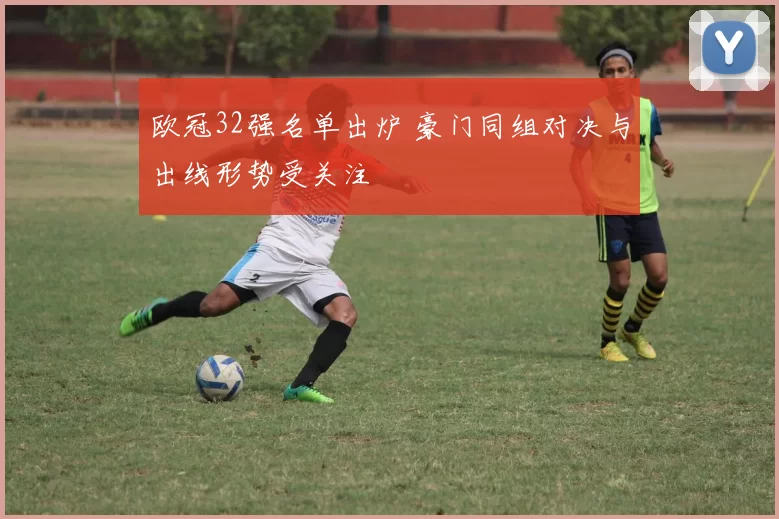 欧冠32强名单出炉 豪门同组对决与出线形势受关注