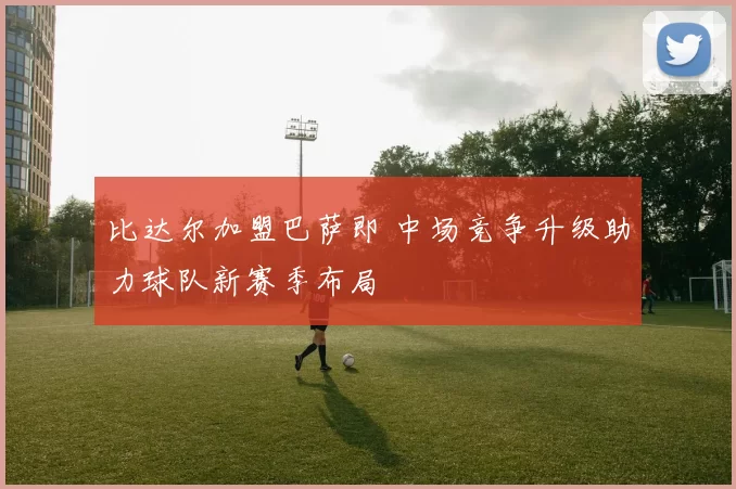 比达尔加盟巴萨即 中场竞争升级助力球队新赛季布局