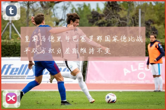 皇家马德里与巴塞罗那国家德比战平双方积分差距维持不变