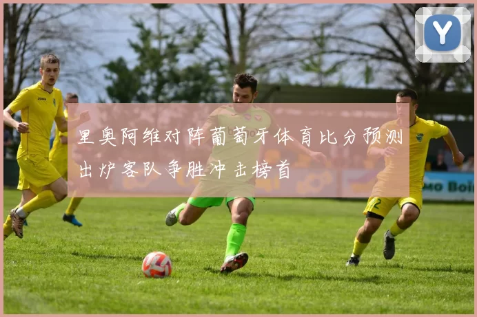 里奥阿维对阵葡萄牙体育比分预测出炉客队争胜冲击榜首