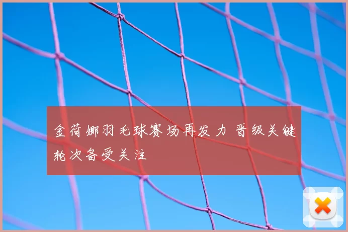 金荷娜羽毛球赛场再发力 晋级关键轮次备受关注