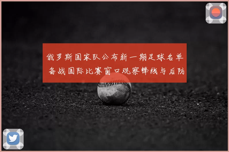 俄罗斯国家队公布新一期足球名单 备战国际比赛窗口观察锋线与后防调整