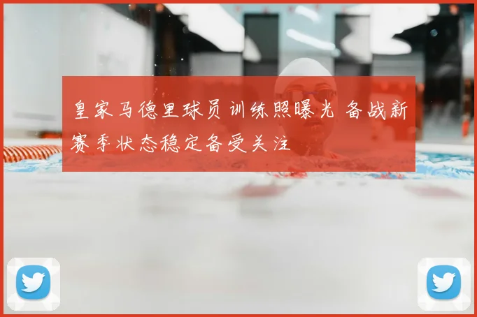 皇家马德里球员训练照曝光 备战新赛季状态稳定备受关注