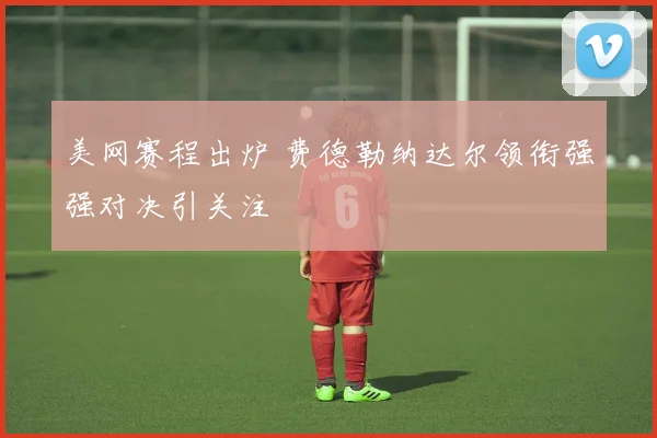 美网赛程出炉 费德勒纳达尔领衔强强对决引关注