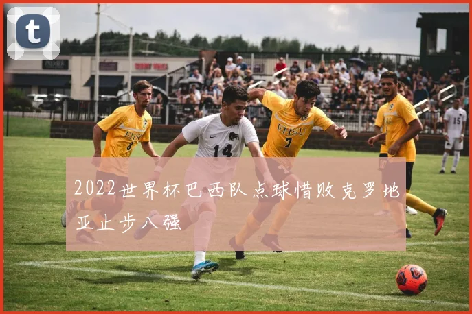 2022世界杯巴西队点球惜败克罗地亚止步八强